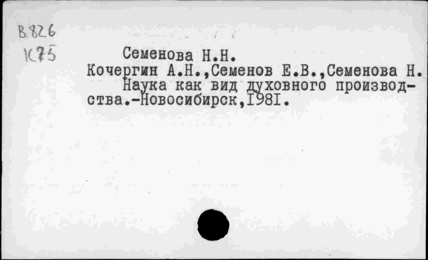 ﻿ь.ш
Об
Семенова Н.Н.
Кочергин А.Н.,Семенов Е.В.,Семенова Н.
Наука как вид духовного производства .-Новосибирск ,1981.